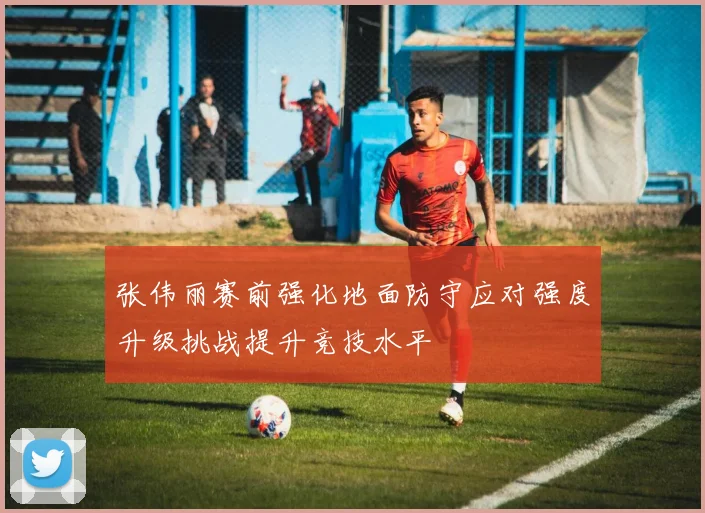 张伟丽赛前强化地面防守应对强度升级挑战提升竞技水平